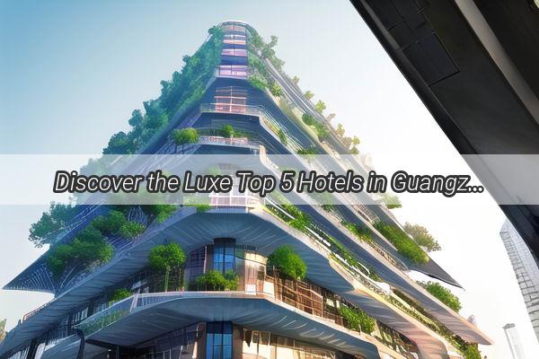 Discover the Luxe Top 5 Hotels in Guangzhou That Will Make Your Stay Unforgettable